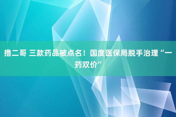 撸二哥 三款药品被点名！国度医保局脱手治理“一药双价”