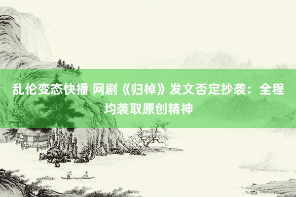 乱伦变态快播 网剧《归棹》发文否定抄袭：全程均袭取原创精神