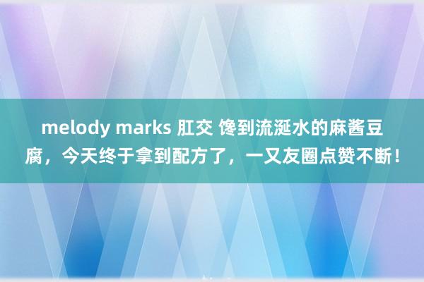 melody marks 肛交 馋到流涎水的麻酱豆腐，今天终于拿到配方了，一又友圈点赞不断！