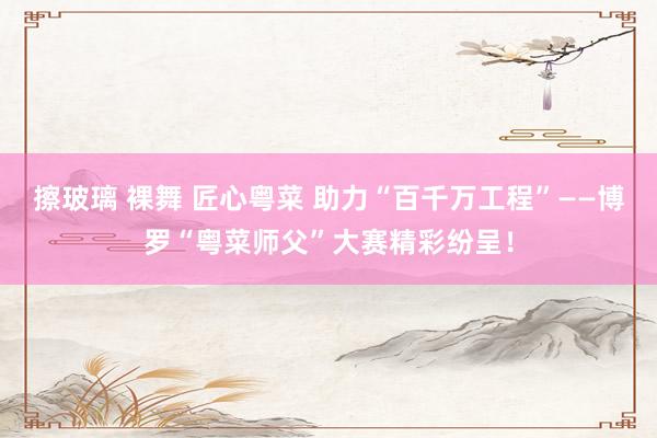 擦玻璃 裸舞 匠心粤菜 助力“百千万工程”——博罗“粤菜师父”大赛精彩纷呈！