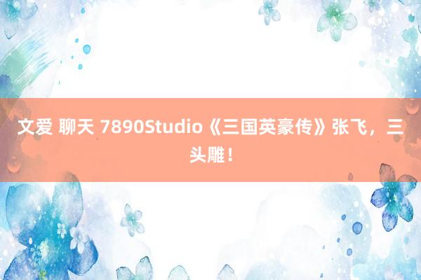 文爱 聊天 7890Studio《三国英豪传》张飞，三头雕！