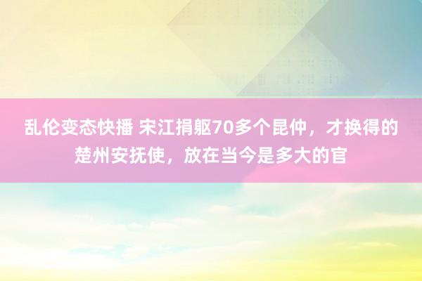 乱伦变态快播 宋江捐躯70多个昆仲，才换得的楚州安抚使，放在当今是多大的官