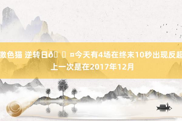 激色猫 逆转日😤今天有4场在终末10秒出现反超 上一次是在2017年12月