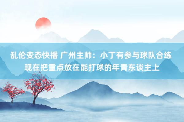 乱伦变态快播 广州主帅：小丁有参与球队合练 现在把重点放在能打球的年青东谈主上