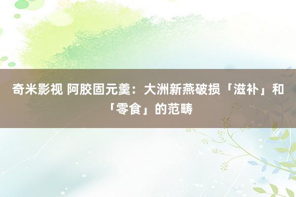 奇米影视 阿胶固元羹：大洲新燕破损「滋补」和「零食」的范畴