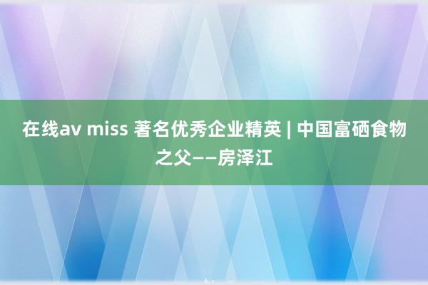 在线av miss 著名优秀企业精英 | 中国富硒食物之父——房泽江