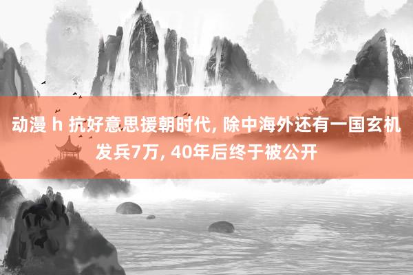 动漫 h 抗好意思援朝时代， 除中海外还有一国玄机发兵7万， 40年后终于被公开