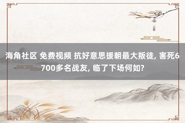 海角社区 免费视频 抗好意思援朝最大叛徒， 害死6700多名战友， 临了下场何如?