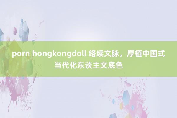 porn hongkongdoll 络续文脉，厚植中国式当代化东谈主文底色