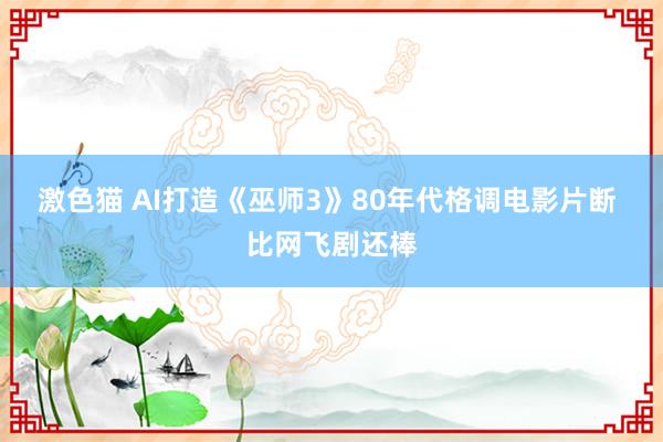 激色猫 AI打造《巫师3》80年代格调电影片断 比网飞剧还棒