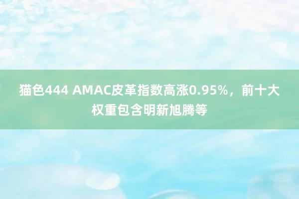 猫色444 AMAC皮革指数高涨0.95%，前十大权重包含明新旭腾等