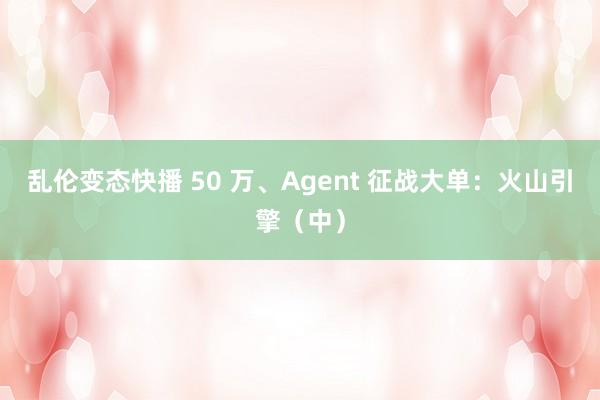 乱伦变态快播 50 万、Agent 征战大单：火山引擎（中）