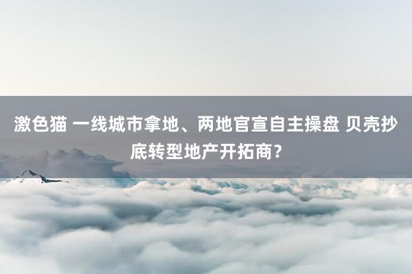 激色猫 一线城市拿地、两地官宣自主操盘 贝壳抄底转型地产开拓商？