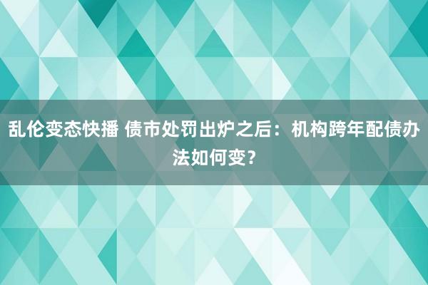 乱伦变态快播 债市处罚出炉之后：机构跨年配债办法如何变？