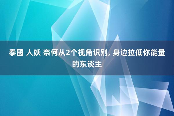 泰國 人妖 奈何从2个视角识别， 身边拉低你能量的东谈主