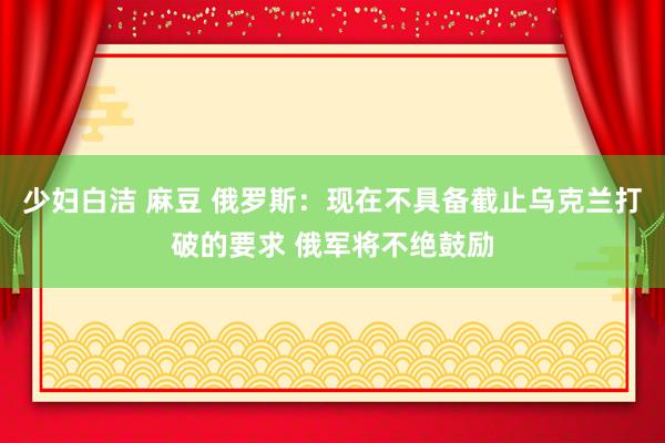 少妇白洁 麻豆 俄罗斯：现在不具备截止乌克兰打破的要求 俄军将不绝鼓励