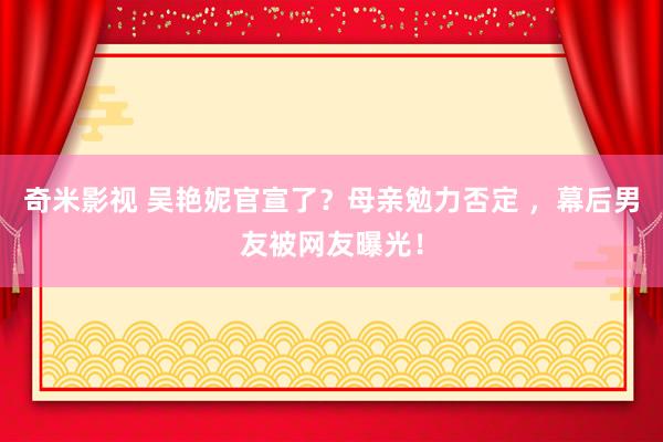 奇米影视 吴艳妮官宣了？母亲勉力否定 ，幕后男友被网友曝光！