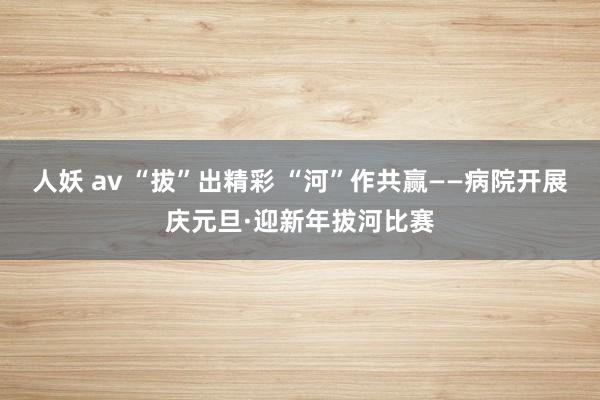 人妖 av “拔”出精彩 “河”作共赢——病院开展庆元旦·迎新年拔河比赛