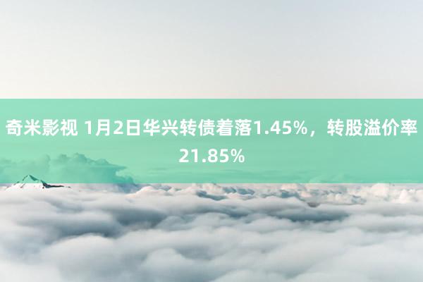 奇米影视 1月2日华兴转债着落1.45%，转股溢价率21.85%