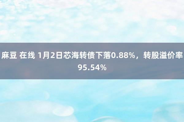 麻豆 在线 1月2日芯海转债下落0.88%，转股溢价率95.54%