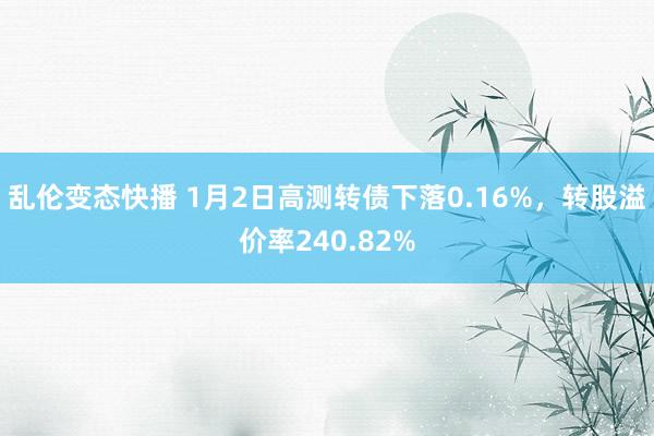 乱伦变态快播 1月2日高测转债下落0.16%，转股溢价率240.82%