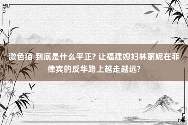 激色猫 到底是什么平正? 让福建媳妇林丽妮在菲律宾的反华路上越走越远?