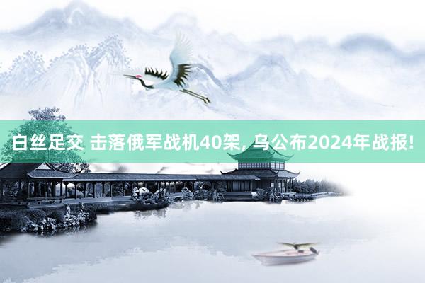 白丝足交 击落俄军战机40架， 乌公布2024年战报!