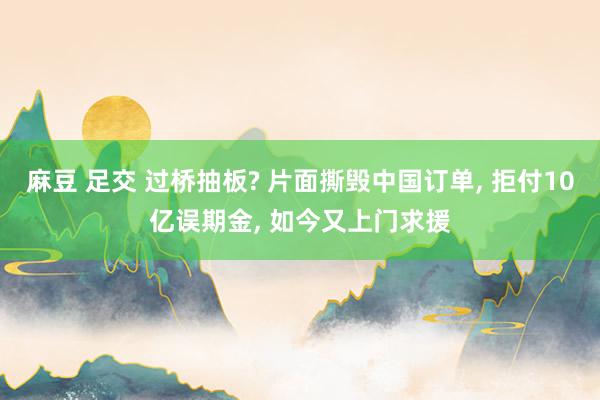 麻豆 足交 过桥抽板? 片面撕毁中国订单， 拒付10亿误期金， 如今又上门求援