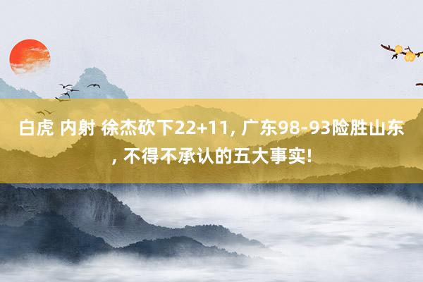 白虎 内射 徐杰砍下22+11， 广东98-93险胜山东， 不得不承认的五大事实!