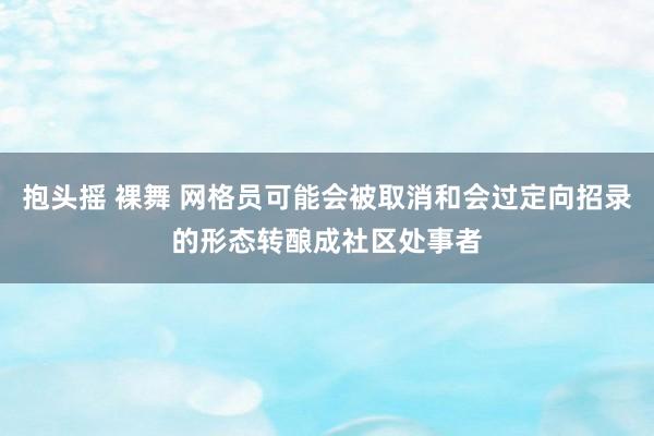 抱头摇 裸舞 网格员可能会被取消和会过定向招录的形态转酿成社区处事者