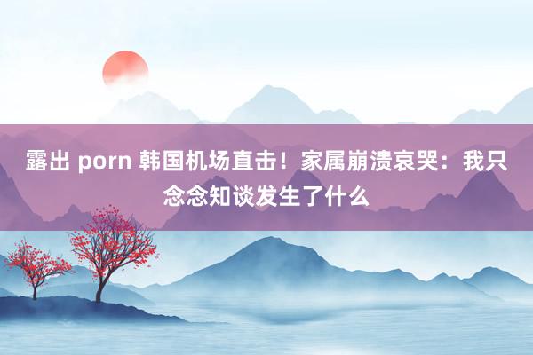 露出 porn 韩国机场直击！家属崩溃哀哭：我只念念知谈发生了什么