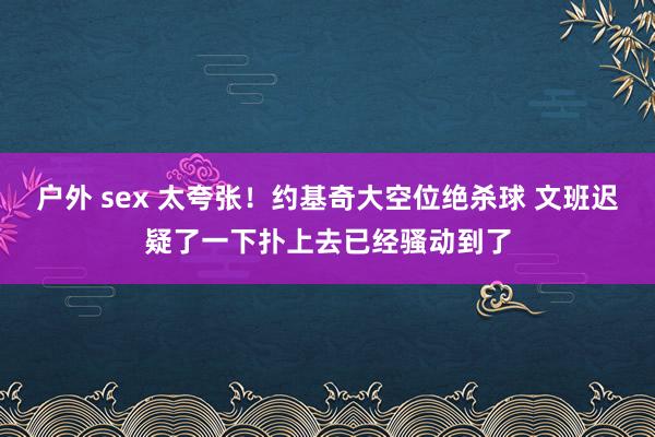 户外 sex 太夸张！约基奇大空位绝杀球 文班迟疑了一下扑上去已经骚动到了