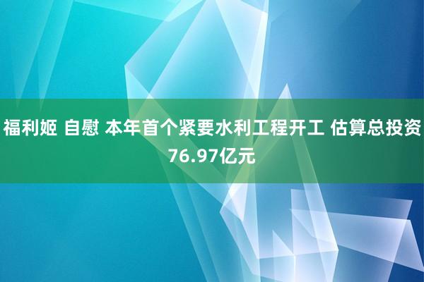 福利姬 自慰 本年首个紧要水利工程开工 估算总投资76.97亿元