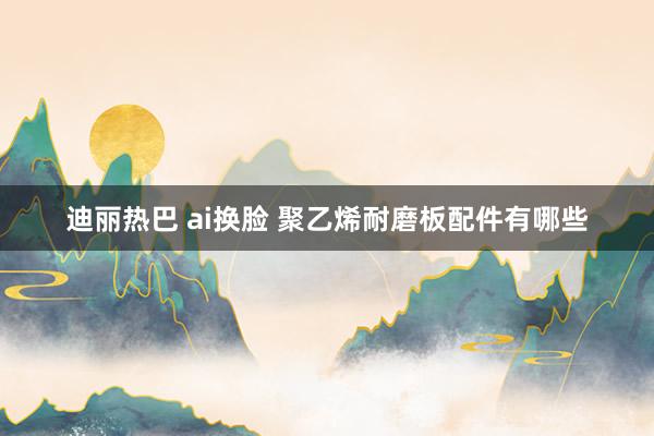 迪丽热巴 ai换脸 聚乙烯耐磨板配件有哪些