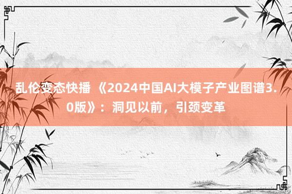 乱伦变态快播 《2024中国AI大模子产业图谱3.0版》：洞见以前，引颈变革