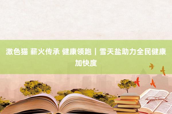 激色猫 薪火传承 健康领跑｜雪天盐助力全民健康加快度