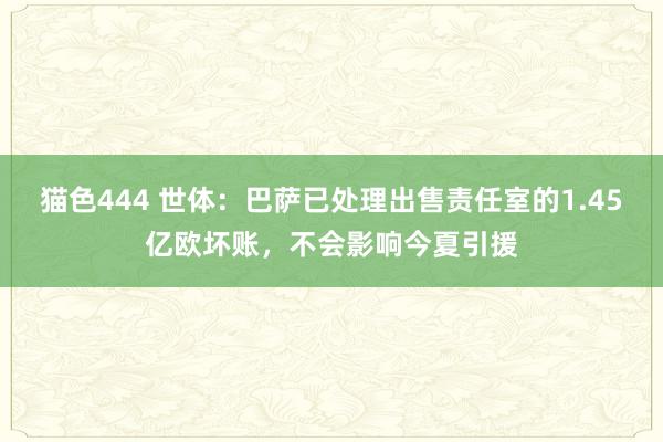 猫色444 世体：巴萨已处理出售责任室的1.45亿欧坏账，不会影响今夏引援