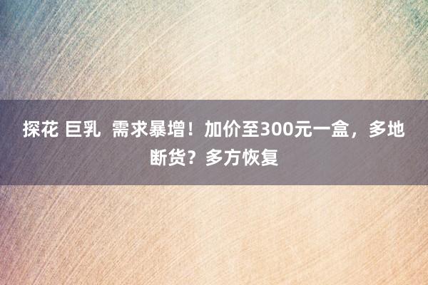 探花 巨乳  需求暴增！加价至300元一盒，多地断货？多方恢复