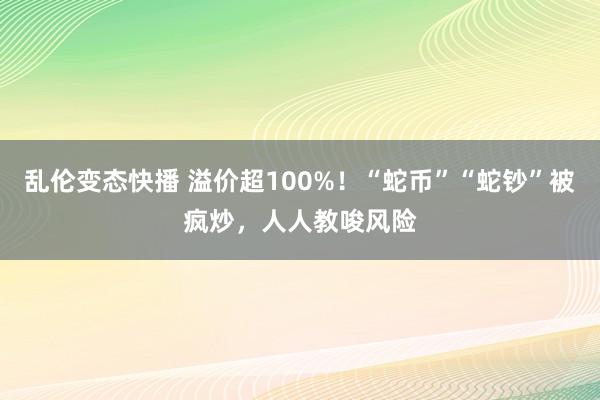 乱伦变态快播 溢价超100%！“蛇币”“蛇钞”被疯炒，人人教唆风险