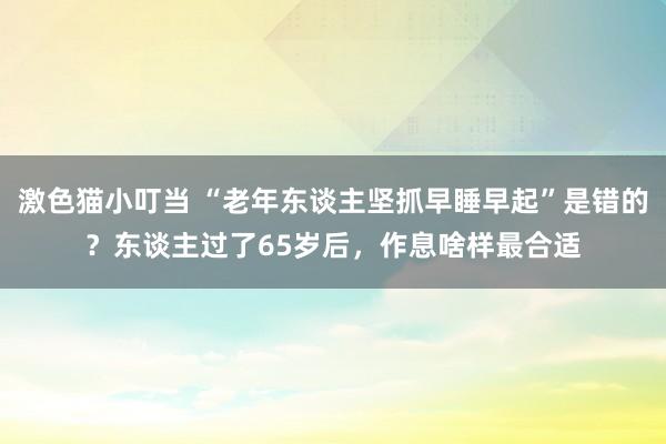 激色猫小叮当 “老年东谈主坚抓早睡早起”是错的？东谈主过了65岁后，作息啥样最合适