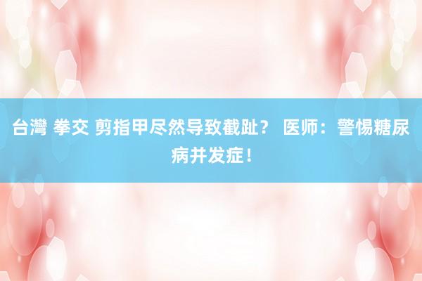 台灣 拳交 剪指甲尽然导致截趾？ 医师：警惕糖尿病并发症！