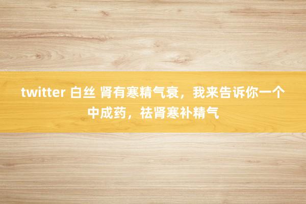 twitter 白丝 肾有寒精气衰，我来告诉你一个中成药，祛肾寒补精气