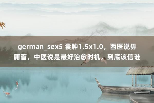 german_sex5 囊肿1.5x1.0，西医说毋庸管，中医说是最好治愈时机，到底该信谁