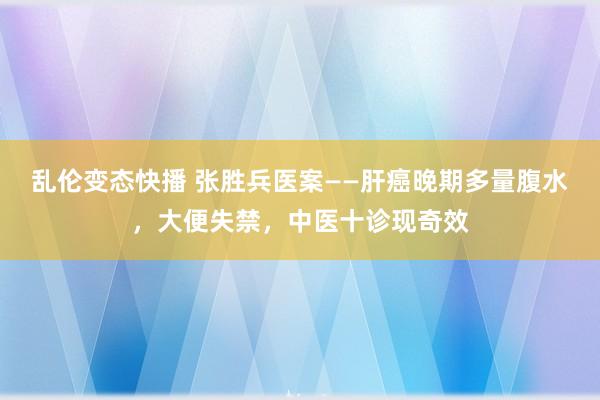 乱伦变态快播 张胜兵医案——肝癌晚期多量腹水，大便失禁，中医十诊现奇效