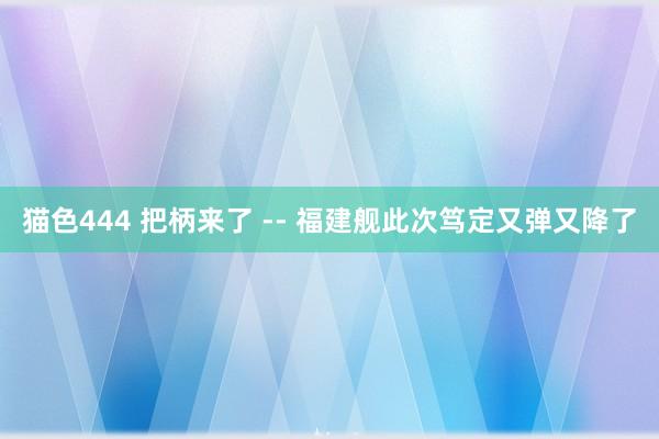 猫色444 把柄来了 -- 福建舰此次笃定又弹又降了