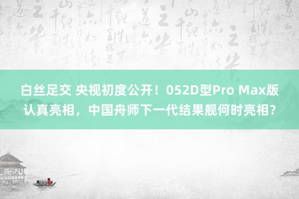 白丝足交 央视初度公开！052D型Pro Max版认真亮相，中国舟师下一代结果舰何时亮相？