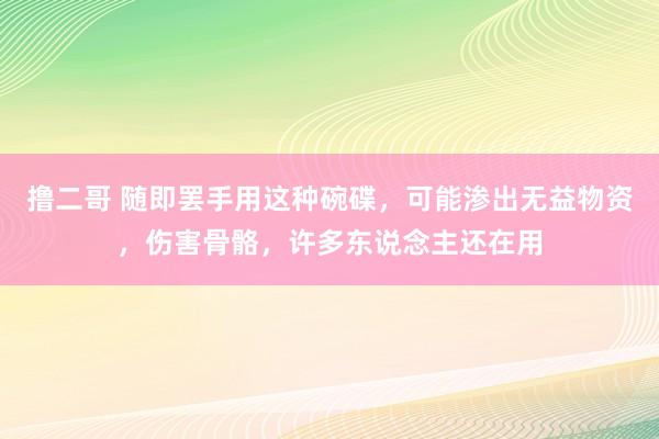 撸二哥 随即罢手用这种碗碟，可能渗出无益物资，伤害骨骼，许多东说念主还在用