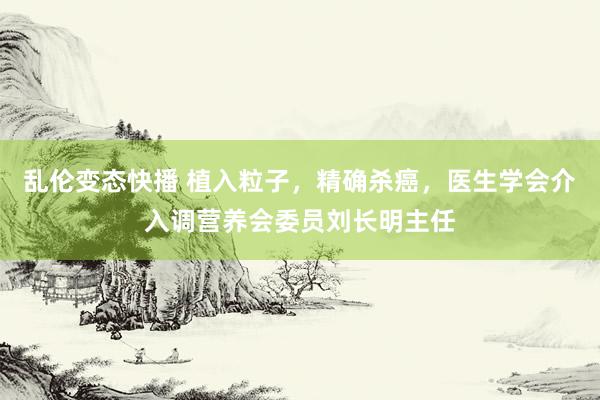 乱伦变态快播 植入粒子，精确杀癌，医生学会介入调营养会委员刘长明主任