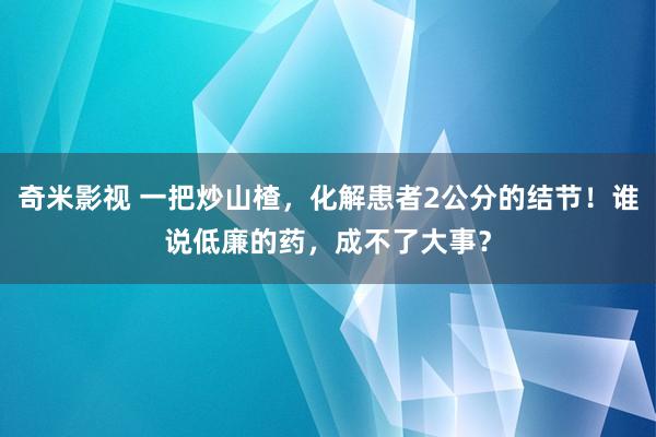 奇米影视 一把炒山楂，化解患者2公分的结节！谁说低廉的药，成不了大事？