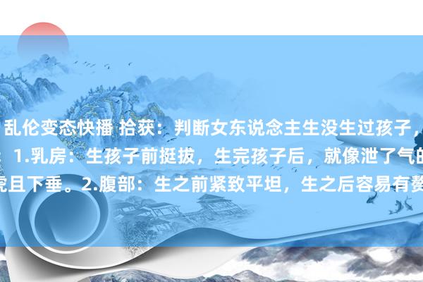 乱伦变态快播 拾获：判断女东说念主生没生过孩子，可从以下 8 处细节动手：1.乳房：生孩子前挺拔，生完孩子后，就像泄了气的皮球，马虎且下垂。2.腹部：生之前紧致平坦，生之后容易有赘肉，还可能有妊娠纹。 3.&nbs...